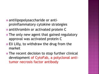  antilipopolysaccharide or anti–
proinflammatory cytokine strategies
 antithrombin or activated protein C
 The only new agent that gained regulatory
approval was activated protein C
 Eli Lilly, to withdraw the drug from the
market
 The recent decision to stop further clinical
development of CytoFab, a polyclonal anti–
tumor necrosis factor antibody
 