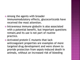  Among the agents with broader
immunomodulatory effects, glucocorticoids have
received the most attention.
 Intravenous immune globulin is also associated
with a potential benefit, but important questions
remain,and its use is not part of routine
practice.
 Activated protein C mutants that lack
anticoagulant properties are examples of more
targeted drug development and were shown to
provide protection from sepsis-induced death in
animals, without an increased risk of bleeding
 