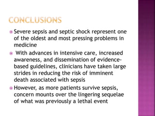  Severe sepsis and septic shock represent one
of the oldest and most pressing problems in
medicine
 With advances in intensive care, increased
awareness, and dissemination of evidence-
based guidelines, clinicians have taken large
strides in reducing the risk of imminent
death associated with sepsis
 However, as more patients survive sepsis,
concern mounts over the lingering sequelae
of what was previously a lethal event
 