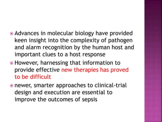  Advances in molecular biology have provided
keen insight into the complexity of pathogen
and alarm recognition by the human host and
important clues to a host response
 However, harnessing that information to
provide effective new therapies has proved
to be difficult
 newer, smarter approaches to clinical-trial
design and execution are essential to
improve the outcomes of sepsis
 