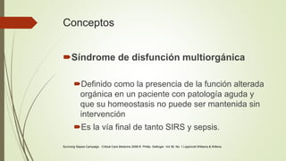 Conceptos
Síndrome de disfunción multiorgánica
Definido como la presencia de la función alterada
orgánica en un paciente con patología aguda y
que su homeostasis no puede ser mantenida sin
intervención
Es la vía final de tanto SIRS y sepsis.
Surviving Sepsis Campaign. Critical Care Medicine 2008.R. Phillip. Dellinger. Vol 36. No. 1.Lippincott Williams & Wilkins.
 