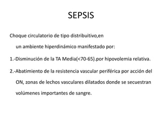 SEPSIS
Choque circulatorio de tipo distribuitivo,en
un ambiente hiperdinámico manifestado por:
1.-Disminución de la TA Media(<70-65).por hipovolemia relativa.
2.-Abatimiento de la resistencia vascular periférica por acción del
ON, zonas de lechos vasculares dilatados donde se secuestran
volúmenes importantes de sangre.
 