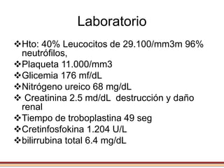 Laboratorio
Hto: 40% Leucocitos de 29.100/mm3m 96%
neutrófilos,
Plaqueta 11.000/mm3
Glicemia 176 mf/dL
Nitrógeno ureico 68 mg/dL
 Creatinina 2.5 md/dL destrucción y daño
renal
Tiempo de troboplastina 49 seg
Cretinfosfokina 1.204 U/L
bilirrubina total 6.4 mg/dL
 