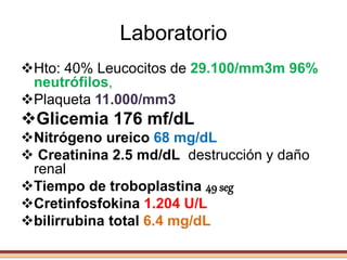Laboratorio
Hto: 40% Leucocitos de 29.100/mm3m 96%
neutrófilos,
Plaqueta 11.000/mm3
Glicemia 176 mf/dL
Nitrógeno ureico 68 mg/dL
 Creatinina 2.5 md/dL destrucción y daño
renal
Tiempo de troboplastina 49 seg
Cretinfosfokina 1.204 U/L
bilirrubina total 6.4 mg/dL
 
