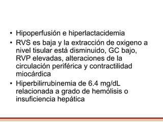 • Hipoperfusión e hiperlactacidemia
• RVS es baja y la extracción de oxigeno a
nivel tisular está disminuido, GC bajo,
RVP elevadas, alteraciones de la
circulación periférica y contractilidad
miocárdica
• Hiperbilirrubinemia de 6.4 mg/dL
relacionada a grado de hemólisis o
insuficiencia hepática
 