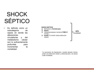 SHOCK
SÉPTICO
• Es definido como un
subcategoría de
sepsis en donde las
alteraciones
circulatorias y del
metabolismo celular
son lo suficientemente
profundas para
incrementar la
mortalidad
2001-Shock séptico: Falla circulatoria aguda.
2016-Shock séptico: Diferenciar al Shock séptico
de la disfunción
cardiovascular por si sola y
considerar
anormalidades celulares.
SHOCK SEPTICO:
 Refractario a fluidoterapia
 Sepsis
 Vasopresores(para mantener PAM≥65
mmHg.)
 lactato >2 mmol/l. (indica disfunción
celular)
*La asociación de Hipotensión y lactato elevado indican
juntas una disfunción celular y cardiovascular y se asocia
a alta mortalidad.
>40%
mortalidad
 