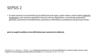 SEPSIS 2
• En este consenso se recomendó que las definiciones de sepsis, sepsis severa y shock séptico deberían
mantenerse, este consenso expandió la lista de criterios diagnósticos, aumentando parámetros
generales, parámetros hemodinámicos, parámetros inflamatorios y parámetros de perfusión tisular…
pero no sugirió cambios en las definiciones por ausencia de evidencia
Venkatesh, A.K., Slesinger, T., Whittle, J. et al, Preliminary performance on the new CMS Sepsis-1 national quality measure: early
insights from the Emergency Quality Network (E-QUAL). Ann Emerg Med. 2018;71:10–15.e1
 