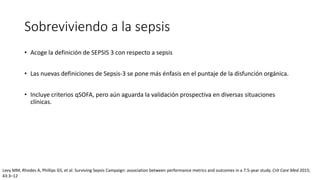 Sobreviviendo a la sepsis
• Acoge la definición de SEPSIS 3 con respecto a sepsis
• Las nuevas definiciones de Sepsis-3 se pone más énfasis en el puntaje de la disfunción orgánica.
• Incluye criterios qSOFA, pero aún aguarda la validación prospectiva en diversas situaciones
clínicas.
Levy MM, Rhodes A, Phillips GS, et al: Surviving Sepsis Campaign: association between performance metrics and outcomes in a 7.5-year study. Crit Care Med 2015;
43:3–12
 