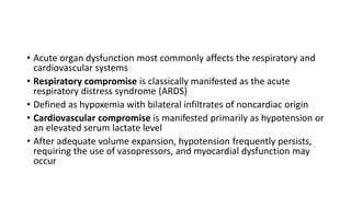• Acute organ dysfunction most commonly affects the respiratory and
cardiovascular systems
• Respiratory compromise is classically manifested as the acute
respiratory distress syndrome (ARDS)
• Defined as hypoxemia with bilateral infiltrates of noncardiac origin
• Cardiovascular compromise is manifested primarily as hypotension or
an elevated serum lactate level
• After adequate volume expansion, hypotension frequently persists,
requiring the use of vasopressors, and myocardial dysfunction may
occur
 