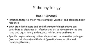 Pathophysiology
HOST RESPONSE
• Infection triggers a much more complex, variable, and prolonged host
response
• Both proinflammatory and antiinflammatory mechanisms can
contribute to clearance of infection and tissue recovery on the one
hand and organ injury and secondary infections on the other
• Specific response in any patient depends on the causative pathogen
(load and virulence) and the host (genetic characteristics and
coexisting illnesses)
 