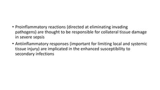 • Proinflammatory reactions (directed at eliminating invading
pathogens) are thought to be responsible for collateral tissue damage
in severe sepsis
• Antiinflammatory responses (important for limiting local and systemic
tissue injury) are implicated in the enhanced susceptibility to
secondary infections
 