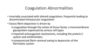 Coagulation Abnormalities
• Invariably associated with altered coagulation, frequently leading to
disseminated intravascular coagulation
• Excess fibrin deposition is driven by
coagulation through the action of tissue factor, a transmembrane
glycoprotein expressed by various cell types
impaired anticoagulant mechanisms, including the protein C
system and antithrombin;
compromised fibrin removal owing to depression of the
fibrinolytic system
 