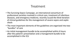 Treatment
• The Surviving Sepsis Campaign, an international consortium of
professional societies involved in critical care, treatment of infectious
diseases, and emergency medicine, recently issued the third iteration
of clinical guidelines for the management of severe sepsis and septic
shock
• The most important elements of the guidelines are organized into two
“bundles” of care
• An initial management bundle to be accomplished within 6 hours
after the patient’s presentation and a management bundle to be
accomplished in the ICU
 