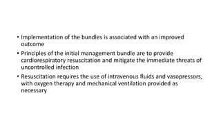 • Implementation of the bundles is associated with an improved
outcome
• Principles of the initial management bundle are to provide
cardiorespiratory resuscitation and mitigate the immediate threats of
uncontrolled infection
• Resuscitation requires the use of intravenous fluids and vasopressors,
with oxygen therapy and mechanical ventilation provided as
necessary
 