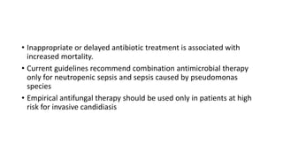 • Inappropriate or delayed antibiotic treatment is associated with
increased mortality.
• Current guidelines recommend combination antimicrobial therapy
only for neutropenic sepsis and sepsis caused by pseudomonas
species
• Empirical antifungal therapy should be used only in patients at high
risk for invasive candidiasis
 