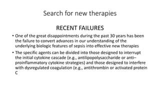 Search for new therapies
RECENT FAILURES
• One of the great disappointments during the past 30 years has been
the failure to convert advances in our understanding of the
underlying biologic features of sepsis into effective new therapies
• The specific agents can be divided into those designed to interrupt
the initial cytokine cascade (e.g., antilipopolysaccharide or anti–
proinflammatory cytokine strategies) and those designed to interfere
with dysregulated coagulation (e.g., antithrombin or activated protein
C
 