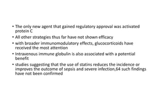 • The only new agent that gained regulatory approval was activated
protein C
• All other strategies thus far have not shown efficacy
• with broader immunomodulatory effects, glucocorticoids have
received the most attention
• Intravenous immune globulin is also associated with a potential
benefit
• studies suggesting that the use of statins reduces the incidence or
improves the outcome of sepsis and severe infection,64 such findings
have not been confirmed
 