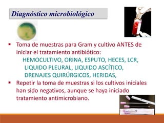 Diagnóstico microbiológico
 Toma de muestras para Gram y cultivo ANTES de
iniciar el tratamiento antibiótico:
HEMOCULTIVO, ORINA, ESPUTO, HECES, LCR,
LIQUIDO PLEURAL, LIQUIDO ASCÍTICO,
DRENAJES QUIRÚRGICOS, HERIDAS,
 Repetir la toma de muestras si los cultivos iniciales
han sido negativos, aunque se haya iniciado
tratamiento antimicrobiano.
 
