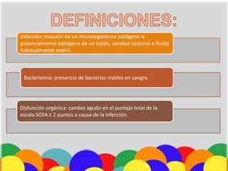 Infección: invasión de un microorganismo patógeno o
potencialmente patógeno de un tejido, cavidad corporal o fluido
habitualmente estéril.
Bacteriemia: presencia de bacterias viables en sangre.
Disfunción orgánica: cambio agudo en el puntaje total de la
escala SOFA ≥ 2 puntos a causa de la infección.
 