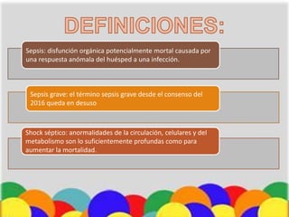 Sepsis: disfunción orgánica potencialmente mortal causada por
una respuesta anómala del huésped a una infección.
Sepsis grave: el término sepsis grave desde el consenso del
2016 queda en desuso
Shock séptico: anormalidades de la circulación, celulares y del
metabolismo son lo suficientemente profundas como para
aumentar la mortalidad.
 