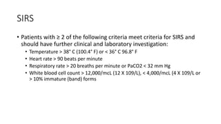 SIRS
• Patients with ≥ 2 of the following criteria meet criteria for SIRS and
should have further clinical and laboratory investigation:
• Temperature > 38° C (100.4° F) or < 36° C 96.8° F
• Heart rate > 90 beats per minute
• Respiratory rate > 20 breaths per minute or PaCO2 < 32 mm Hg
• White blood cell count > 12,000/mcL (12 X 109/L), < 4,000/mcL (4 X 109/L or
> 10% immature (band) forms
 