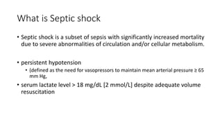 What is Septic shock
• Septic shock is a subset of sepsis with significantly increased mortality
due to severe abnormalities of circulation and/or cellular metabolism.
• persistent hypotension
• (defined as the need for vasopressors to maintain mean arterial pressure ≥ 65
mm Hg,
• serum lactate level > 18 mg/dL [2 mmol/L] despite adequate volume
resuscitation
 