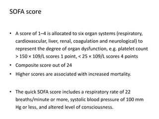 SOFA score
• A score of 1–4 is allocated to six organ systems (respiratory,
cardiovascular, liver, renal, coagulation and neurological) to
represent the degree of organ dysfunction, e.g. platelet count
> 150 × 109/L scores 1 point, < 25 × 109/L scores 4 points
• Composite score out of 24
• Higher scores are associated with increased mortality.
• The quick SOFA score includes a respiratory rate of 22
breaths/minute or more, systolic blood pressure of 100 mm
Hg or less, and altered level of consciousness.
 