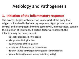 Aetiology and Pathogenesis
1. Initiation of the inflammatory response
The process begins with infection in one part of the body that
triggers a localized inflammatory response. Appropriate source
control and a competent immune system will, in most cases, contain
the infection at this stage. If certain factors are present, the
infection may become systemic.
– a genetic predisposition to sepsis
– a large microbiological load
– high virulence of the organism
– resistance of the organism to treatment
– delay in source control (either surgical or antimicrobial)
– patient factors (immune status, nutrition, frailty)
 
