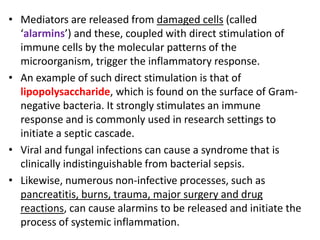 • Mediators are released from damaged cells (called
‘alarmins’) and these, coupled with direct stimulation of
immune cells by the molecular patterns of the
microorganism, trigger the inflammatory response.
• An example of such direct stimulation is that of
lipopolysaccharide, which is found on the surface of Gram-
negative bacteria. It strongly stimulates an immune
response and is commonly used in research settings to
initiate a septic cascade.
• Viral and fungal infections can cause a syndrome that is
clinically indistinguishable from bacterial sepsis.
• Likewise, numerous non-infective processes, such as
pancreatitis, burns, trauma, major surgery and drug
reactions, can cause alarmins to be released and initiate the
process of systemic inflammation.
 