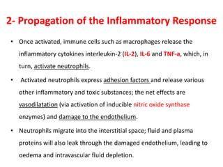 2- Propagation of the Inflammatory Response
• Once activated, immune cells such as macrophages release the
inflammatory cytokines interleukin-2 (IL-2), IL-6 and TNF-a, which, in
turn, activate neutrophils.
• Activated neutrophils express adhesion factors and release various
other inflammatory and toxic substances; the net effects are
vasodilatation (via activation of inducible nitric oxide synthase
enzymes) and damage to the endothelium.
• Neutrophils migrate into the interstitial space; fluid and plasma
proteins will also leak through the damaged endothelium, leading to
oedema and intravascular fluid depletion.
 