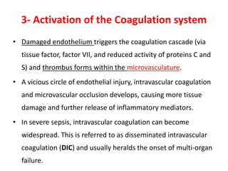 3- Activation of the Coagulation system
• Damaged endothelium triggers the coagulation cascade (via
tissue factor, factor VII, and reduced activity of proteins C and
S) and thrombus forms within the microvasculature.
• A vicious circle of endothelial injury, intravascular coagulation
and microvascular occlusion develops, causing more tissue
damage and further release of inflammatory mediators.
• In severe sepsis, intravascular coagulation can become
widespread. This is referred to as disseminated intravascular
coagulation (DIC) and usually heralds the onset of multi-organ
failure.
 