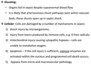  Shunting:
• Organs fail in sepsis despite supranormal blood flow.
• It is likely that arteriovenous shunt pathways exist within vascular
beds; these shunts open up in septic shock.
 Cellular: Cells are damaged by a number of mechanisms in sepsis:
1) direct injury by microorganisms;
2) injury from toxins produced by immune cells, e.g. O free radicals;
3) mitochondrial injury causing cytopathic hypoxia – cells are
unable to metabolize oxygen;
4) apoptosis – if the cell injury is sufficient, capsase enzymes are
activated within the nucleus and programmed cell death occurs;
5) hypoxia from micro-and macrovascular pathology.
 