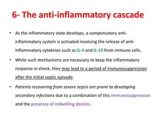 6- The anti-inflammatory cascade
• As the inflammatory state develops, a compensatory anti-
inflammatory system is activated involving the release of anti-
inflammatory cytokines such as IL-4 and IL-10 from immune cells.
• While such mechanisms are necessary to keep the inflammatory
response in check, they may lead to a period of immunosuppression
after the initial septic episode.
• Patients recovering from severe sepsis are prone to developing
secondary infections due to a combination of this immunosuppression
and the presence of indwelling devices.
 