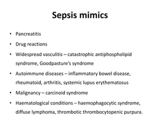 Sepsis mimics
• Pancreatitis
• Drug reactions
• Widespread vasculitis – catastrophic antiphospholipid
syndrome, Goodpasture’s syndrome
• Autoimmune diseases – inflammatory bowel disease,
rheumatoid, arthritis, systemic lupus erythematosus
• Malignancy – carcinoid syndrome
• Haematological conditions – haemophagocytic syndrome,
diffuse lymphoma, thrombotic thrombocytopenic purpura.
 