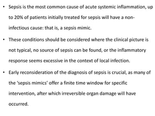 • Sepsis is the most common cause of acute systemic inflammation, up
to 20% of patients initially treated for sepsis will have a non-
infectious cause: that is, a sepsis mimic.
• These conditions should be considered where the clinical picture is
not typical, no source of sepsis can be found, or the inflammatory
response seems excessive in the context of local infection.
• Early reconsideration of the diagnosis of sepsis is crucial, as many of
the ‘sepsis mimics’ offer a finite time window for specific
intervention, after which irreversible organ damage will have
occurred.
 