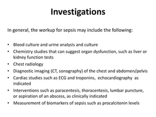 Investigations
In general, the workup for sepsis may include the following:
• Blood culture and urine analysis and culture
• Chemistry studies that can suggest organ dysfunction, such as liver or
kidney function tests
• Chest radiology
• Diagnostic imaging (CT, sonography) of the chest and abdomen/pelvis
• Cardiac studies such as ECG and troponins, echocardiography as
indicated
• Interventions such as paracentesis, thoracentesis, lumbar puncture,
or aspiration of an abscess, as clinically indicated
• Measurement of biomarkers of sepsis such as procalcitonin levels
 