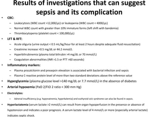 Results of investigations that can suggest
sepsis and its complication
• CBC:
– Leukocytosis (WBC count >12,000/µL) or leukopenia (WBC count < 4000/µL)
– Normal WBC count with greater than 10% immature forms (left shift with bandemia)
– Thrombocytopenia (platelet count < 100,000/µL)
• LFT & RFT:
– Acute oliguria (urine output < 0.5 mL/kg/hour for at least 2 hours despite adequate fluid resuscitation)
– Creatinine increase >0.5 mg/dL or 44.2 mmol/L
– Hyperbilirubinemia (plasma total bilirubin >4 mg/dL or 70 mmol/L)
– Coagulation abnormalities (INR >1.5 or PTT >60 seconds)
• Inflammatory markers:
– Plasma procalcitonin and presepsin elevation is associated with bacterial infection and sepsis
– Plasma C-reactive protein level of more than two standard deviations above the reference value
• Hyperglycemia (plasma glucose level >140 mg/dL or 7.7 mmol/L) in the absence of diabetes
• Arterial hypoxemia (PaO 2/FiO 2 ratio < 300 mm Hg)
• Electrolytes:
– Adrenal insufficiency (e.g. hyponatremia, hyperkalemia) and euthyroid sick syndrome can also be found in sepsis.
• Hyperlactatemia (serum lactate >2 mmol/L) can result from organ hypoperfusion in the presence or absence of
hypotension and indicates a poor prognosis. A serum lactate level of 4 mmol/L or more (especially arterial lactate)
indicates septic shock.
 