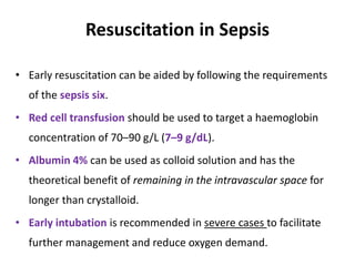 Resuscitation in Sepsis
• Early resuscitation can be aided by following the requirements
of the sepsis six.
• Red cell transfusion should be used to target a haemoglobin
concentration of 70–90 g/L (7–9 g/dL).
• Albumin 4% can be used as colloid solution and has the
theoretical benefit of remaining in the intravascular space for
longer than crystalloid.
• Early intubation is recommended in severe cases to facilitate
further management and reduce oxygen demand.
 