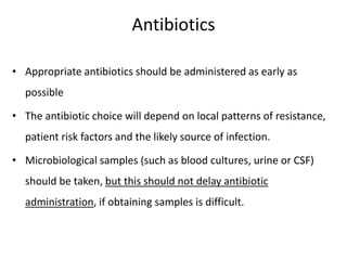 Antibiotics
• Appropriate antibiotics should be administered as early as
possible
• The antibiotic choice will depend on local patterns of resistance,
patient risk factors and the likely source of infection.
• Microbiological samples (such as blood cultures, urine or CSF)
should be taken, but this should not delay antibiotic
administration, if obtaining samples is difficult.
 