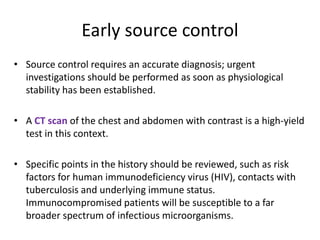 Early source control
• Source control requires an accurate diagnosis; urgent
investigations should be performed as soon as physiological
stability has been established.
• A CT scan of the chest and abdomen with contrast is a high-yield
test in this context.
• Specific points in the history should be reviewed, such as risk
factors for human immunodeficiency virus (HIV), contacts with
tuberculosis and underlying immune status.
Immunocompromised patients will be susceptible to a far
broader spectrum of infectious microorganisms.
 