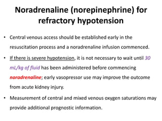 Noradrenaline (norepinephrine) for
refractory hypotension
• Central venous access should be established early in the
resuscitation process and a noradrenaline infusion commenced.
• If there is severe hypotension, it is not necessary to wait until 30
mL/kg of fluid has been administered before commencing
noradrenaline; early vasopressor use may improve the outcome
from acute kidney injury.
• Measurement of central and mixed venous oxygen saturations may
provide additional prognostic information.
 