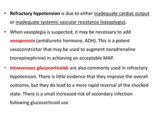 • Refractory hypotension is due to either inadequate cardiac output
or inadequate systemic vascular resistance (vasoplegia).
• When vasoplegia is suspected, it may be necessary to add
vasopressin (antidiuretic hormone, ADH). This is a potent
vasoconstrictor that may be used to augment noradrenaline
(norepinephrine) in achieving an acceptable MAP.
• Intravenous glucocorticoids are also commonly used in refractory
hypotension. There is little evidence that they improve the overall
outcome, but they do lead to a more rapid reversal of the shocked
state. There is a small increased risk of secondary infection
following glucocorticoid use
 