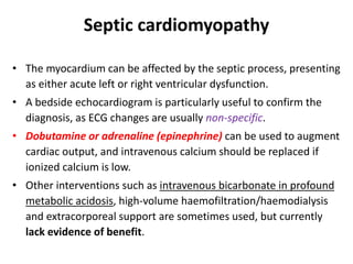 Septic cardiomyopathy
• The myocardium can be affected by the septic process, presenting
as either acute left or right ventricular dysfunction.
• A bedside echocardiogram is particularly useful to confirm the
diagnosis, as ECG changes are usually non-specific.
• Dobutamine or adrenaline (epinephrine) can be used to augment
cardiac output, and intravenous calcium should be replaced if
ionized calcium is low.
• Other interventions such as intravenous bicarbonate in profound
metabolic acidosis, high-volume haemofiltration/haemodialysis
and extracorporeal support are sometimes used, but currently
lack evidence of benefit.
 
