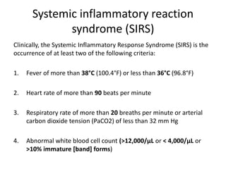 Systemic inflammatory reaction
syndrome (SIRS)
Clinically, the Systemic Inflammatory Response Syndrome (SIRS) is the
occurrence of at least two of the following criteria:
1. Fever of more than 38°C (100.4°F) or less than 36°C (96.8°F)
2. Heart rate of more than 90 beats per minute
3. Respiratory rate of more than 20 breaths per minute or arterial
carbon dioxide tension (PaCO2) of less than 32 mm Hg
4. Abnormal white blood cell count (>12,000/µL or < 4,000/µL or
>10% immature [band] forms)
 