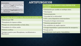 ANTIFUNGICOS
FACTORES DE RIESGO PARA SEPSIS POR
CANDIDA
*Colonización por candida en multipes sitios.
* Neutropenia
* Inmunosupresion.
* Gravedad de la enfermedad
* CVC u otros dispositivos intravasculares
* Usuarios de drogas inravenosas
* Nutricion parenteral total
*Uso antibiótico de amplio espectro
* Cirugía hepatobiliar o gastrointestinal de emergencia
*Cirugía previa
* Insuficiencia renal aguda y hemodiálisis.
FACTORES DE RIESGO PARA HONGOS ENDEMICOS
*Infeccion por VIH
*Transplante de órganos solidos.
*Terapis con corticoesteroides en dosis altas.
*Transplante de células madre
*Diabetes mellitus
*Antígeno positivo para Histoplasma, coccidiomicosis o
Blasomyces
 
