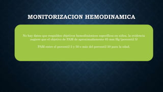 MONITORIZACION HEMODINAMICA
No hay datos que respalden objetivos hemodinámicos específicos en niños, la evidencia
sugiere que el objetivo de PAM de aproximadamente 65 mm Hg (percentil 5)
PAM entre el percentil 5 y 50 o más del percentil 50 para la edad.
 