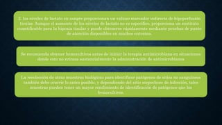 2. los niveles de lactato en sangre proporcionan un valioso marcador indirecto de hipoperfusión
tisular. Aunque el aumento de los niveles de lactato no es específico, proporciona un sustituto
cuantificable para la hipoxia tisular y puede obtenerse rápidamente mediante pruebas de punto
de atención disponibles en muchos entornos.
Se recomienda obtener hemocultivos antes de iniciar la terapia antimicrobiana en situaciones
donde esto no retrasa sustancialmente la administración de antimicrobianos
La recolección de otras muestras biológicas para identificar patógenos de sitios no sanguíneos
también debe ocurrir lo antes posible, y dependiendo del sitio sospechoso de infección, tales
muestras pueden tener un mayor rendimiento de identificación de patógenos que los
hemocultivos.
 