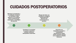 CUIDADOS POSTOPERATORIOS
Mantener la intubación y
la ventilación mecánica
es individual y debe
basarse en la condición
clínica cardiovascular,
respiratoria y neurológica
del paciente
Considerar la necesidad
de soporte vasoactivo,
sedación adicional,
desequilibrio ácido-base.
Manejo del dolor con
medidas de analgesia
multimodal para
disminuir los
requerimientos de
opioides.
Pacientes con
diagnóstico de sepsis e
inestabilidad
hemodinámica deben
recibir monitoria estricta
en la unidad de cuidados
intensivos.
 
