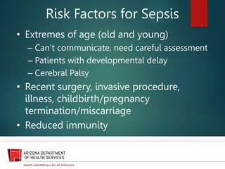 Risk Factors for Sepsis
• Extremes of age (old and young)
– Can’t communicate, need careful assessment
– Patients with developmental delay
– Cerebral Palsy
• Recent surgery, invasive procedure,
illness, childbirth/pregnancy
termination/miscarriage
• Reduced immunity
 