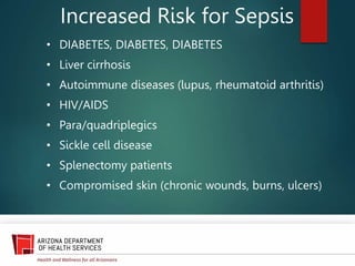 Increased Risk for Sepsis
• DIABETES, DIABETES, DIABETES
• Liver cirrhosis
• Autoimmune diseases (lupus, rheumatoid arthritis)
• HIV/AIDS
• Para/quadriplegics
• Sickle cell disease
• Splenectomy patients
• Compromised skin (chronic wounds, burns, ulcers)
 